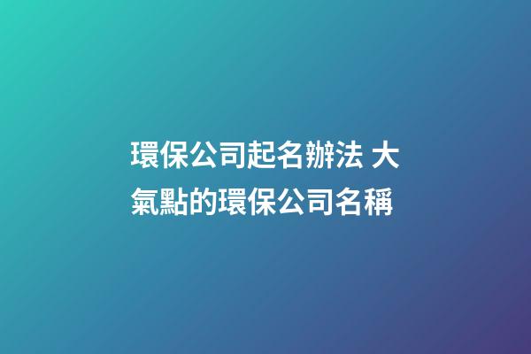環保公司起名辦法 大氣點的環保公司名稱-第1張-公司起名-玄機派